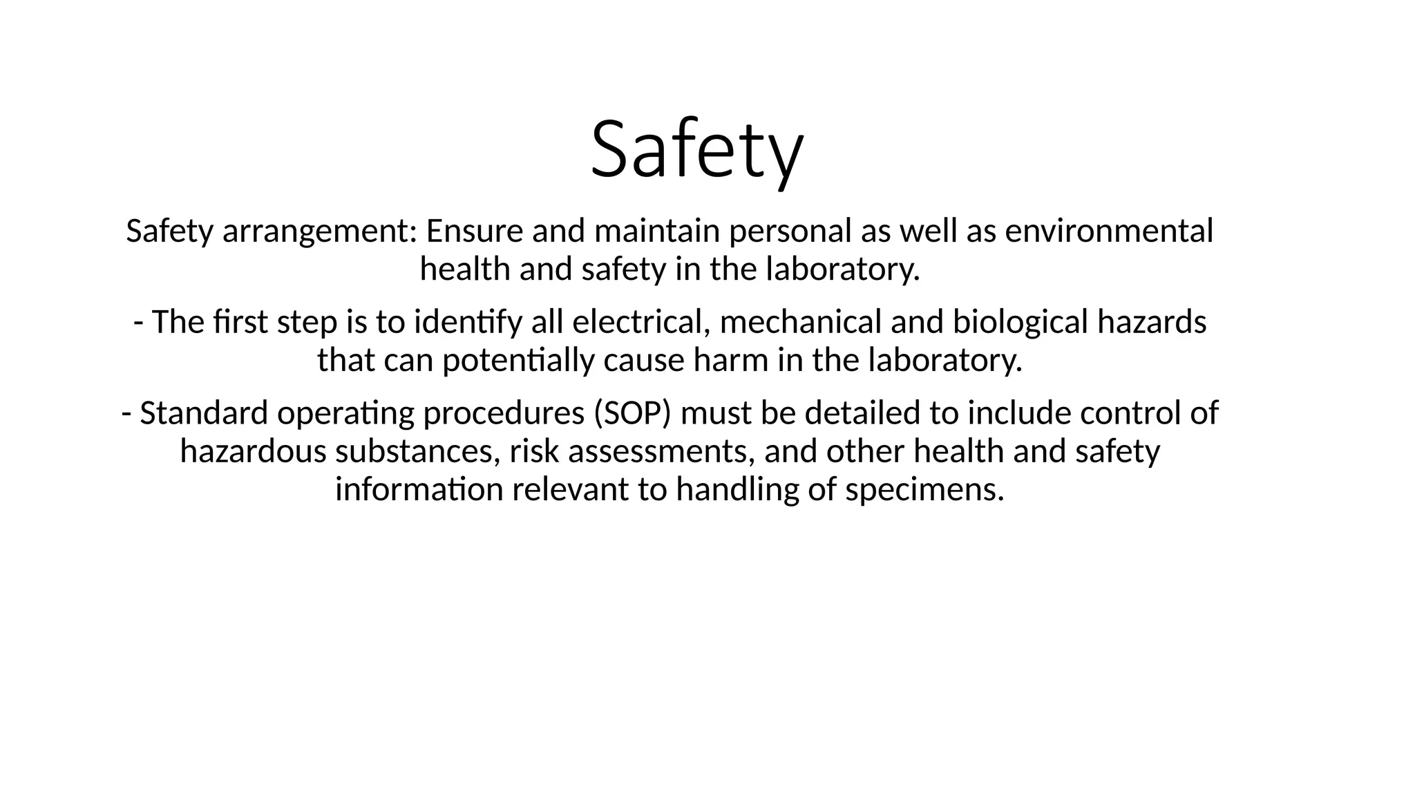 Safety
Safety arrangement: Ensure and maintain personal as well as environmental
health and safety in the laboratory.
- The first step is to identify all electrical, mechanical and biological hazards
that can potentially cause harm in the laboratory.
- Standard operating procedures (SOP) must be detailed to include control of
hazardous substances, risk assessments, and other health and safety
information relevant to handling of specimens.
 