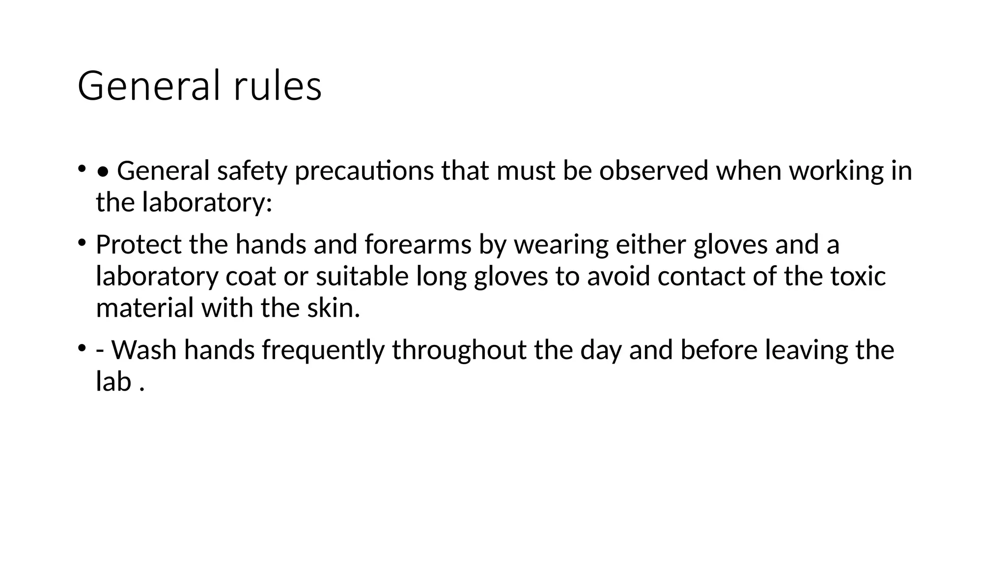 General rules
• • General safety precautions that must be observed when working in
the laboratory:
• Protect the hands and forearms by wearing either gloves and a
laboratory coat or suitable long gloves to avoid contact of the toxic
material with the skin.
• - Wash hands frequently throughout the day and before leaving the
lab .
 