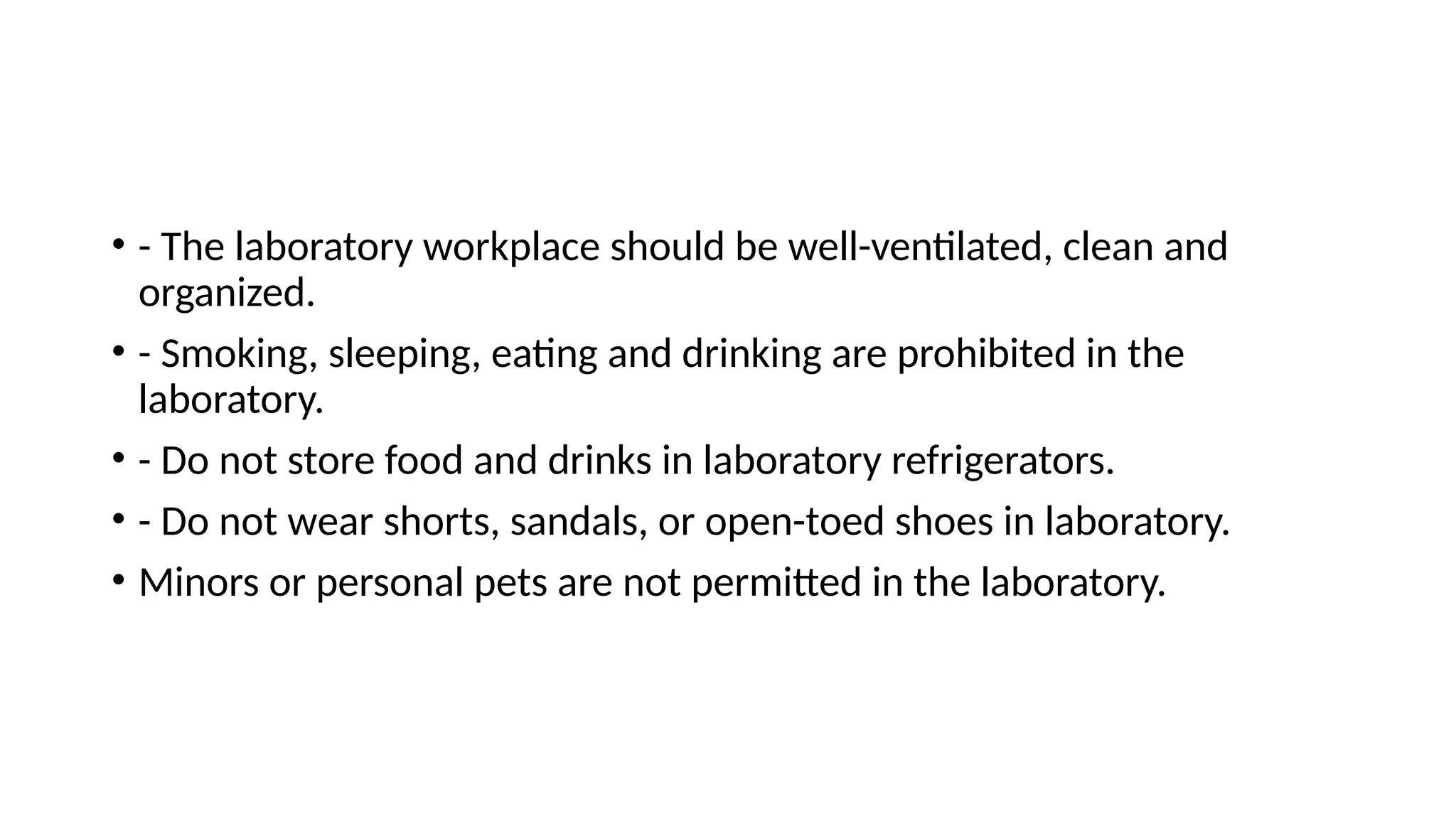 • - The laboratory workplace should be well-ventilated, clean and
organized.
• - Smoking, sleeping, eating and drinking are prohibited in the
laboratory.
• - Do not store food and drinks in laboratory refrigerators.
• - Do not wear shorts, sandals, or open-toed shoes in laboratory.
• Minors or personal pets are not permitted in the laboratory.
 