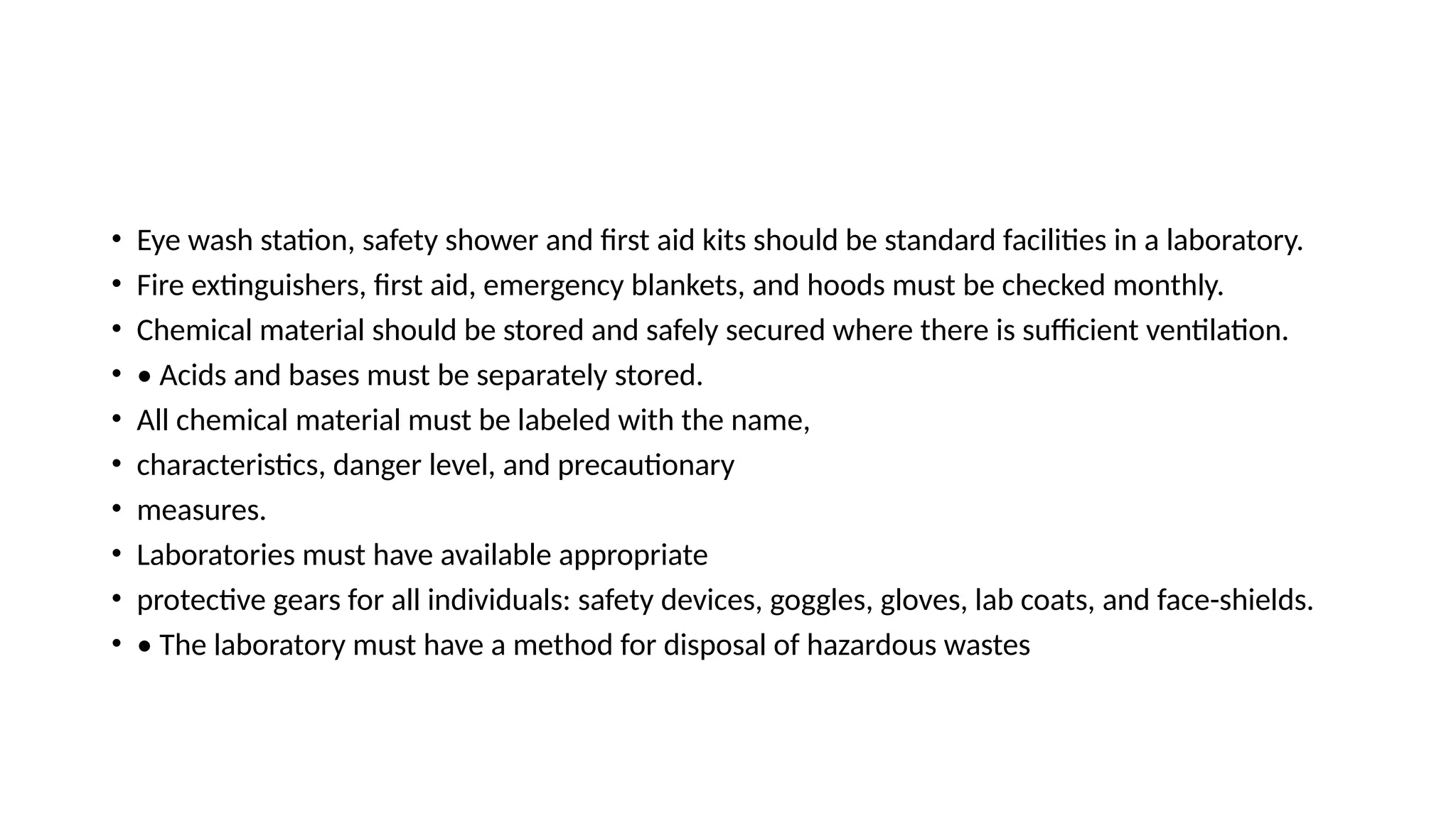 • Eye wash station, safety shower and first aid kits should be standard facilities in a laboratory.
• Fire extinguishers, first aid, emergency blankets, and hoods must be checked monthly.
• Chemical material should be stored and safely secured where there is sufficient ventilation.
• • Acids and bases must be separately stored.
• All chemical material must be labeled with the name,
• characteristics, danger level, and precautionary
• measures.
• Laboratories must have available appropriate
• protective gears for all individuals: safety devices, goggles, gloves, lab coats, and face-shields.
• • The laboratory must have a method for disposal of hazardous wastes
 