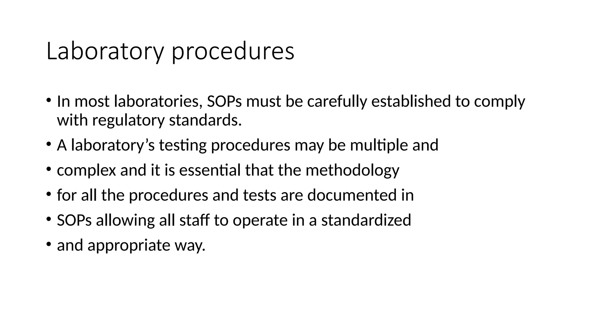 Laboratory procedures
• In most laboratories, SOPs must be carefully established to comply
with regulatory standards.
• A laboratory’s testing procedures may be multiple and
• complex and it is essential that the methodology
• for all the procedures and tests are documented in
• SOPs allowing all staff to operate in a standardized
• and appropriate way.
 