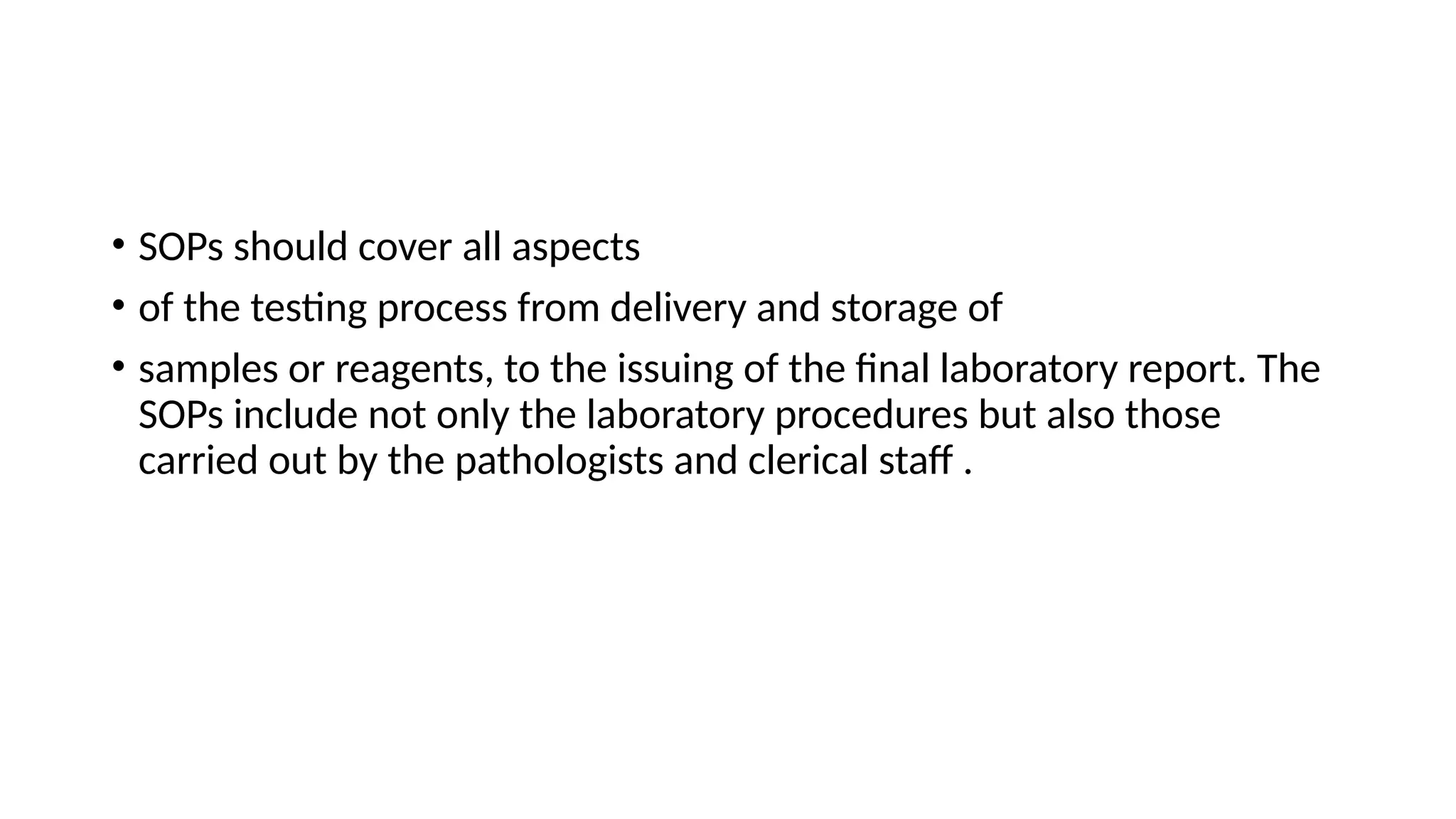 • SOPs should cover all aspects
• of the testing process from delivery and storage of
• samples or reagents, to the issuing of the final laboratory report. The
SOPs include not only the laboratory procedures but also those
carried out by the pathologists and clerical staff .
 