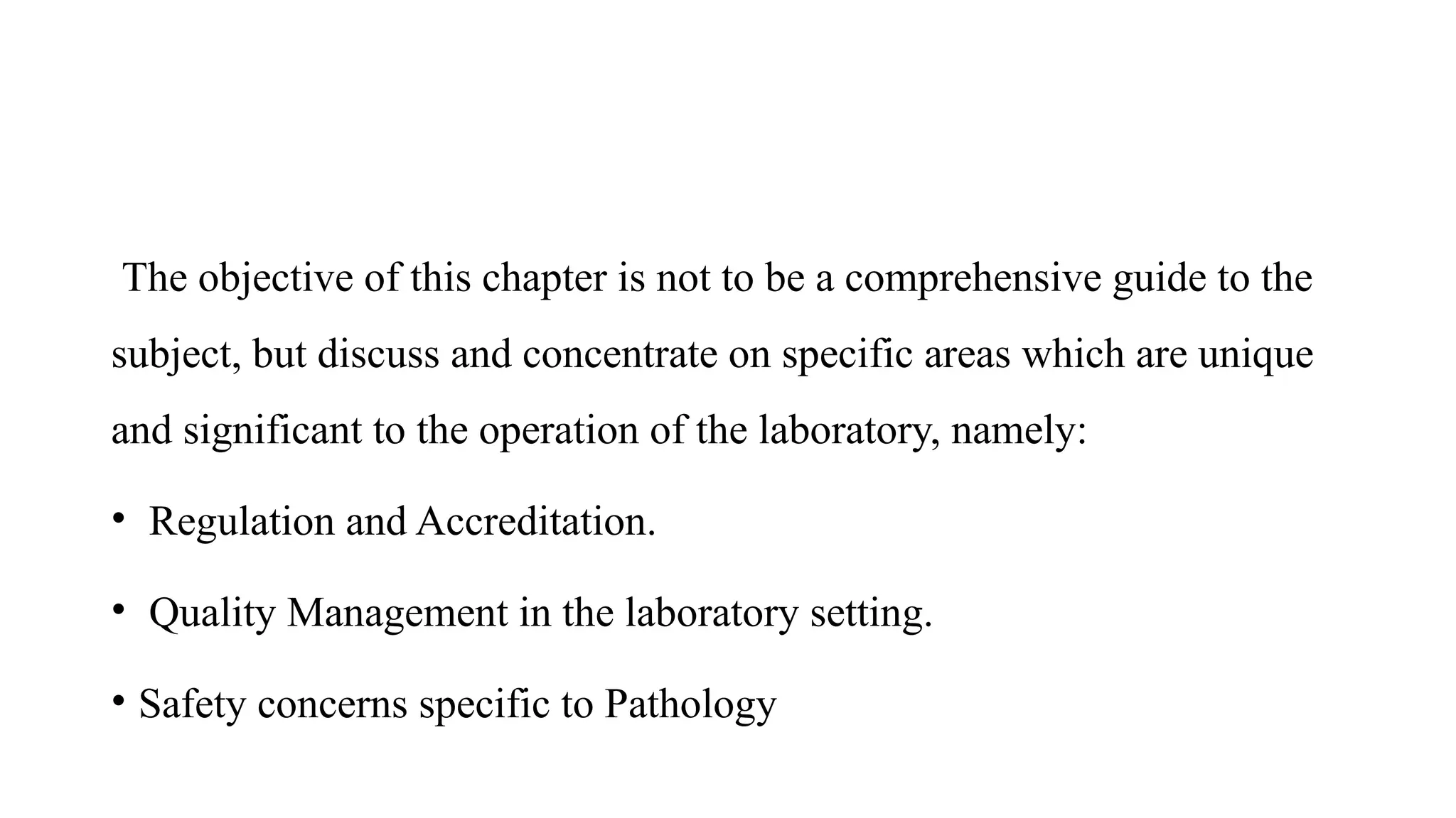 The objective of this chapter is not to be a comprehensive guide to the
subject, but discuss and concentrate on specific areas which are unique
and significant to the operation of the laboratory, namely:
• Regulation and Accreditation.
• Quality Management in the laboratory setting.
• Safety concerns specific to Pathology
 