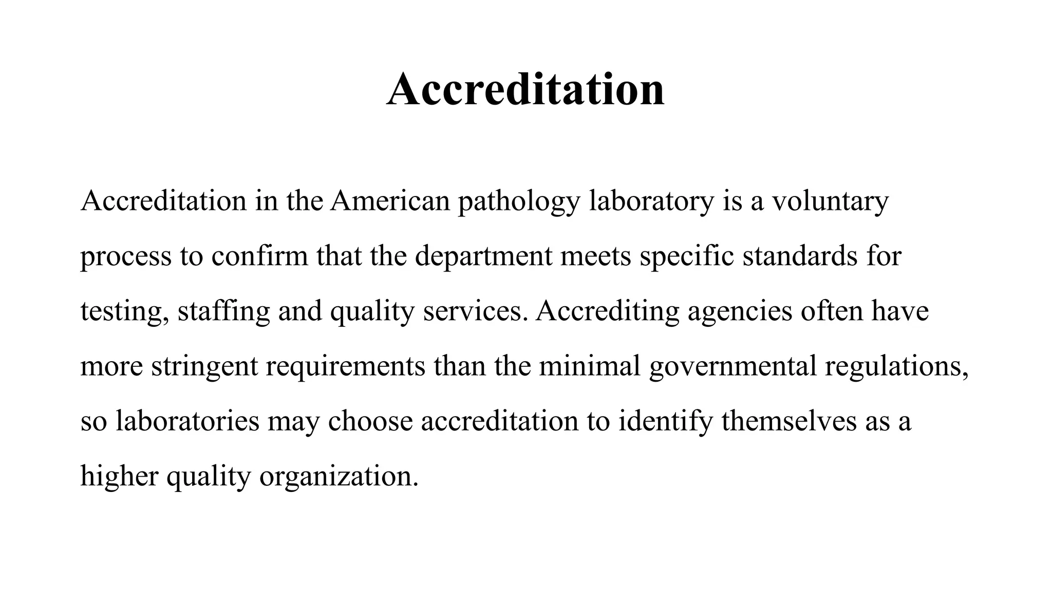 Accreditation
Accreditation in the American pathology laboratory is a voluntary
process to confirm that the department meets specific standards for
testing, staffing and quality services. Accrediting agencies often have
more stringent requirements than the minimal governmental regulations,
so laboratories may choose accreditation to identify themselves as a
higher quality organization.
 