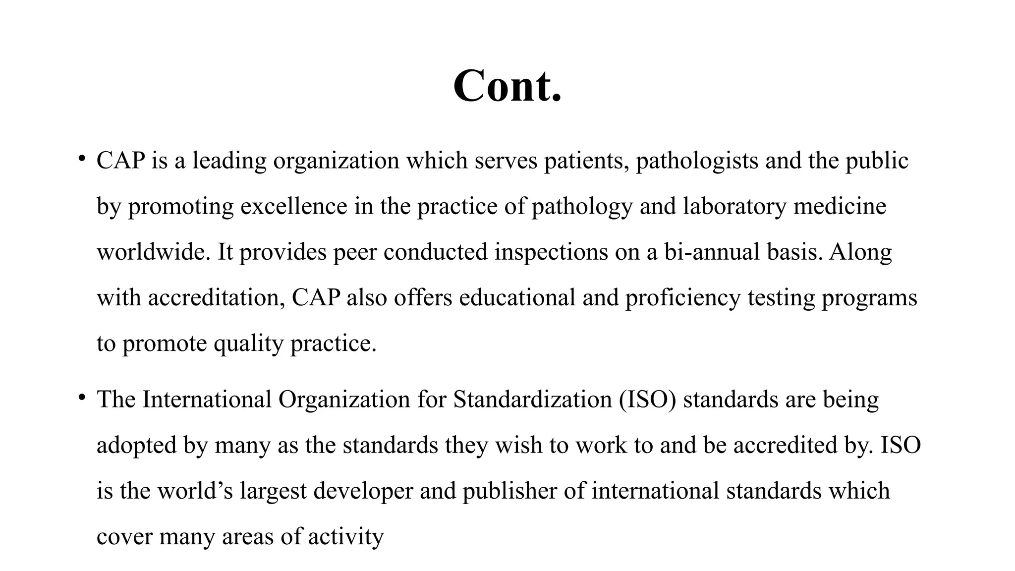Cont.
• CAP is a leading organization which serves patients, pathologists and the public
by promoting excellence in the practice of pathology and laboratory medicine
worldwide. It provides peer conducted inspections on a bi-annual basis. Along
with accreditation, CAP also offers educational and proficiency testing programs
to promote quality practice.
• The International Organization for Standardization (ISO) standards are being
adopted by many as the standards they wish to work to and be accredited by. ISO
is the world’s largest developer and publisher of international standards which
cover many areas of activity
 