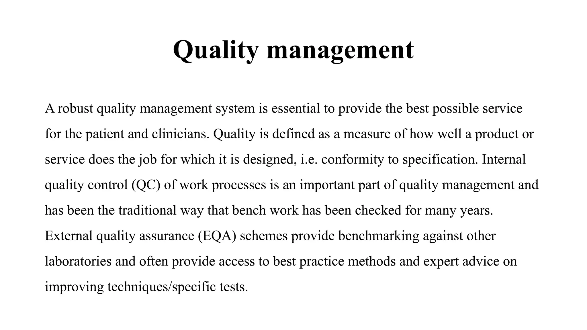 Quality management
A robust quality management system is essential to provide the best possible service
for the patient and clinicians. Quality is defined as a measure of how well a product or
service does the job for which it is designed, i.e. conformity to specification. Internal
quality control (QC) of work processes is an important part of quality management and
has been the traditional way that bench work has been checked for many years.
External quality assurance (EQA) schemes provide benchmarking against other
laboratories and often provide access to best practice methods and expert advice on
improving techniques/specific tests.
 