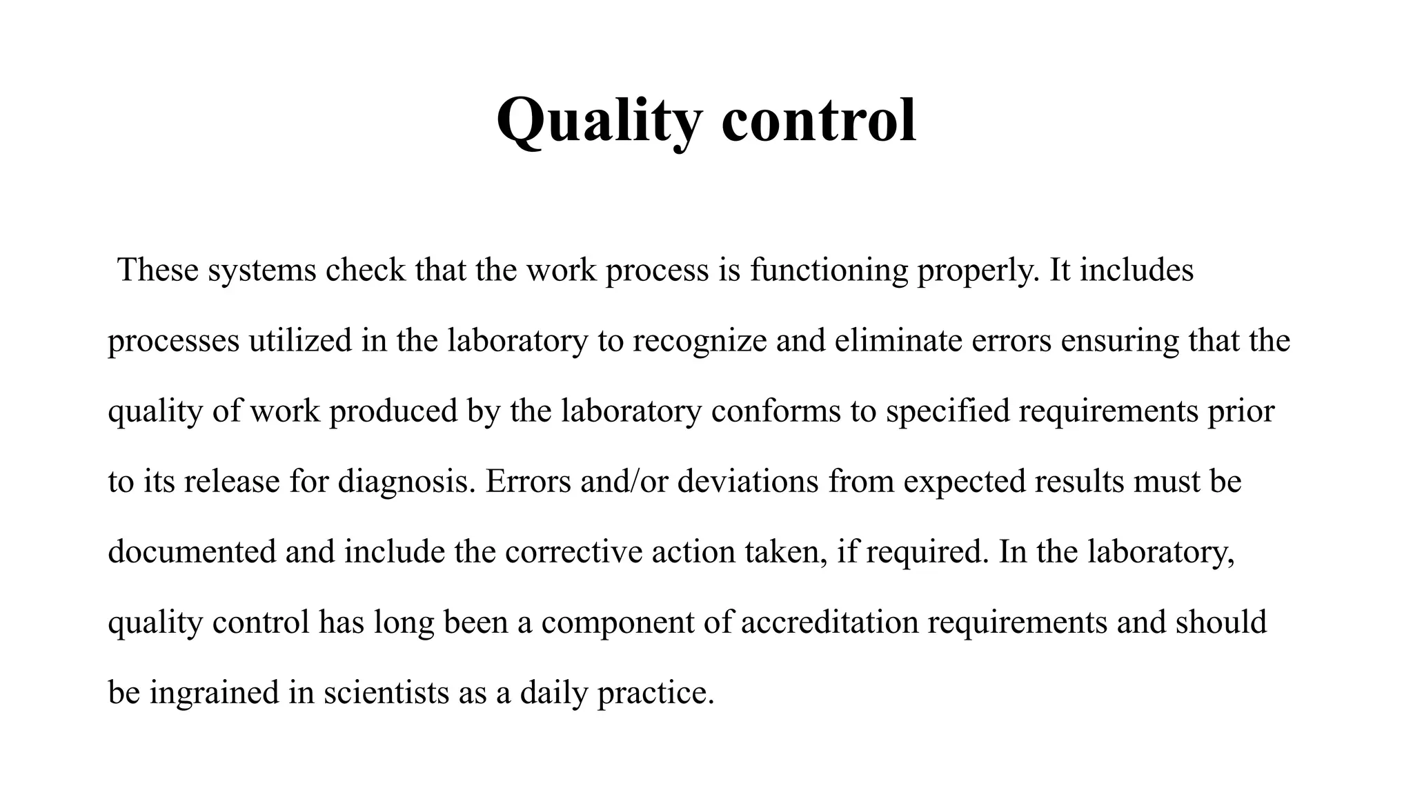 Quality control
These systems check that the work process is functioning properly. It includes
processes utilized in the laboratory to recognize and eliminate errors ensuring that the
quality of work produced by the laboratory conforms to specified requirements prior
to its release for diagnosis. Errors and/or deviations from expected results must be
documented and include the corrective action taken, if required. In the laboratory,
quality control has long been a component of accreditation requirements and should
be ingrained in scientists as a daily practice.
 