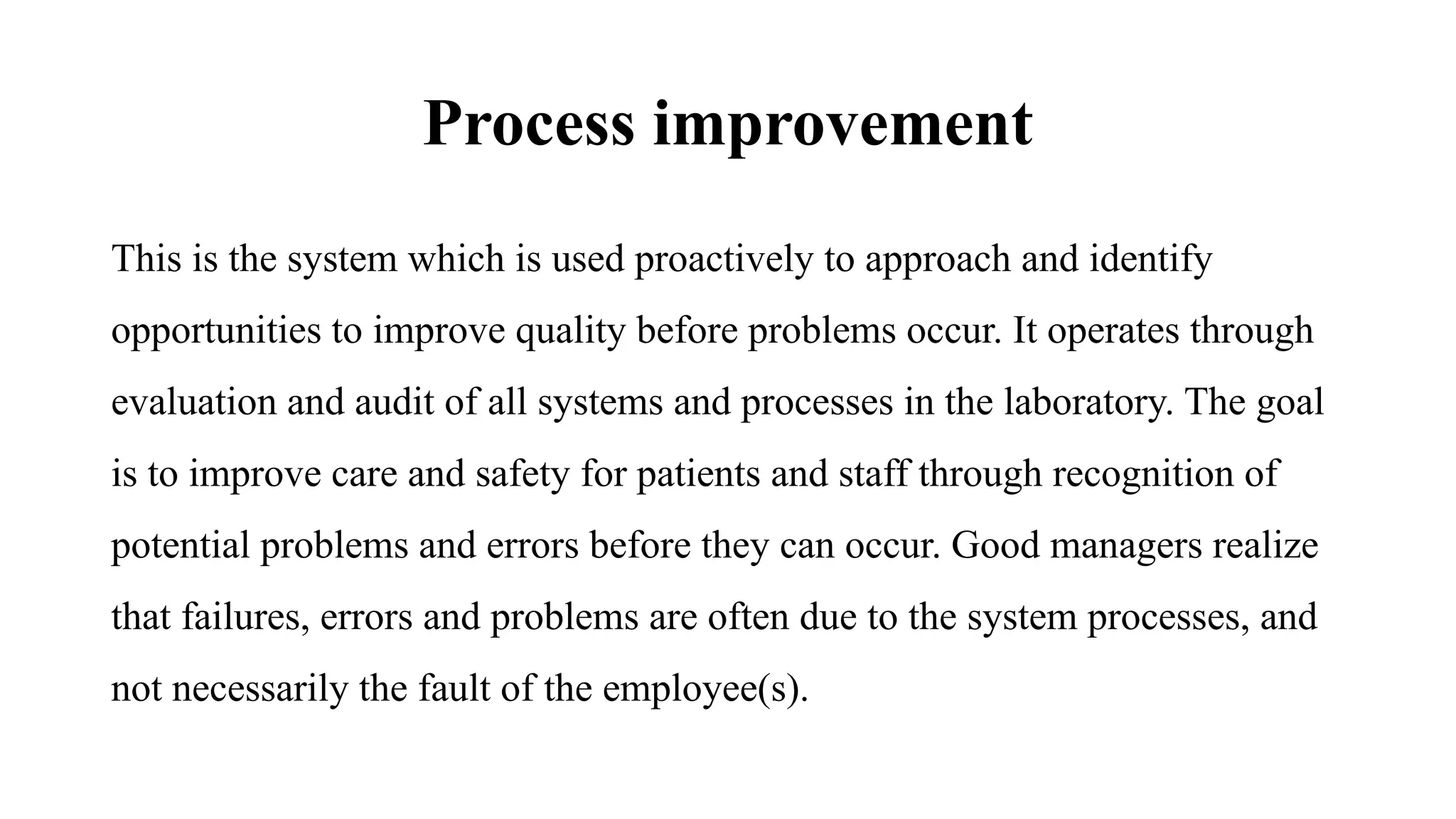 Process improvement
This is the system which is used proactively to approach and identify
opportunities to improve quality before problems occur. It operates through
evaluation and audit of all systems and processes in the laboratory. The goal
is to improve care and safety for patients and staff through recognition of
potential problems and errors before they can occur. Good managers realize
that failures, errors and problems are often due to the system processes, and
not necessarily the fault of the employee(s).
 