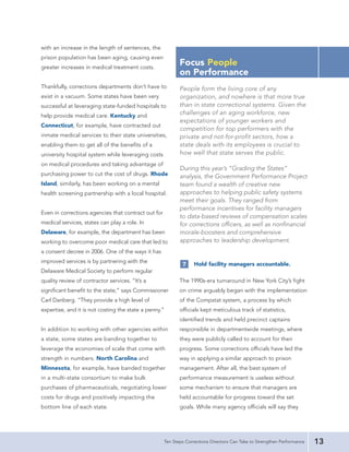 with an increase in the length of sentences, the
prison population has been aging, causing even
greater increases in medical treatment costs.
                                                            Focus People
                                                            on Performance
Thankfully, corrections departments don’t have to           People form the living core of any
exist in a vacuum. Some states have been very               organization, and nowhere is that more true
successful at leveraging state-funded hospitals to          than in state correctional systems. Given the
help provide medical care. Kentucky and                     challenges of an aging workforce, new
                                                            expectations of younger workers and
Connecticut, for example, have contracted out
                                                            competition for top performers with the
inmate medical services to their state universities,        private and not-for-profit sectors, how a
enabling them to get all of the benefits of a               state deals with its employees is crucial to
university hospital system while leveraging costs           how well that state serves the public.
on medical procedures and taking advantage of
                                                            During this year’s “Grading the States”
purchasing power to cut the cost of drugs. Rhode            analysis, the Government Performance Project
Island, similarly, has been working on a mental             team found a wealth of creative new
health screening partnership with a local hospital.         approaches to helping public safety systems
                                                            meet their goals. They ranged from
                                                            performance incentives for facility managers
Even in corrections agencies that contract out for
                                                            to data-based reviews of compensation scales
medical services, states can play a role. In                for corrections officers, as well as nonfinancial
Delaware, for example, the department has been              morale-boosters and comprehensive
working to overcome poor medical care that led to           approaches to leadership development.
a consent decree in 2006. One of the ways it has
improved services is by partnering with the                        Hold facility managers accountable.
                                                             7
Delaware Medical Society to perform regular
quality review of contractor services. “It’s a              The 1990s-era turnaround in New York City’s fight
significant benefit to the state,” says Commissioner        on crime arguably began with the implementation
Carl Danberg. “They provide a high level of                 of the Compstat system, a process by which
expertise, and it is not costing the state a penny.”        officials kept meticulous track of statistics,
                                                            identified trends and held precinct captains
In addition to working with other agencies within           responsible in departmentwide meetings, where
a state, some states are banding together to                they were publicly called to account for their
leverage the economies of scale that come with              progress. Some corrections officials have led the
strength in numbers. North Carolina and                     way in applying a similar approach to prison
Minnesota, for example, have banded together                management. After all, the best system of
in a multi-state consortium to make bulk                    performance measurement is useless without
purchases of pharmaceuticals, negotiating lower             some mechanism to ensure that managers are
costs for drugs and positively impacting the                held accountable for progress toward the set
bottom line of each state.                                  goals. While many agency officials will say they




                                                     Ten Steps Corrections Directors Can Take to Strengthen Performance   13
 