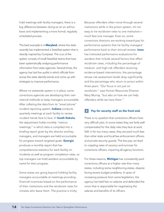 hold meetings with facility managers, there is a                Because offenders often move through several
     big difference between doing so on an ad-hoc                    institutions while in the prison system, it’s not
     basis and implementing a more formal, regularly                 easy to tie recidivism rates to one institution—
     scheduled process.                                              much less one manager. Even so, some
                                                                     corrections directors are working toward pay for
     The best example is in Maryland, where the state                performance systems that tie facility managers’
     recently has implemented a StateStat system that is             performance back to their annual reviews. Iowa
     directly inspired by Compstat. The crux of the                  has instituted performance evaluations for
     system consists of small StateStat teams that have              wardens that include several factors that affect
     been systematically analyzing performance                       recidivism rates, including the percentage of
     information from state agencies. Several times, the             medium- and high-risk offenders receiving
     agency has had live audits in which officials from              evidence-based interventions, the percentage
     across the state identify trends and come up with               whose risk-assessment levels drop significantly
     strategies to improve performance.                              and the percentage who return to prison within
                                                                     three years. “Our focus is not just on
     Where no statewide system is in place, some                     recidivism,” says Human Resources Director
     corrections agencies are developing their own                   Mary Murray, “but also on how we can help
     internal methods to keep managers accountable.                  offenders while we have them.”
     After collating the data from its “smart phone”
     incident reporting system, Indiana conducts
                                                                      8    Pay for security staff on the front end.
     quarterly meetings at each facility to review
     incident trends face to face. In South Dakota,                  There is no question that corrections officers have
     the department holds monthly “metrics                           very difficult jobs. In some states they are fairly well
     meetings,” in which data is compiled into a                     compensated for the daily risks they face at work.
     briefing report given by the director and key                   Still, in far too many cases, they are paid much less
     managers, and managers are held accountable                     than other state and local law enforcement officers
     for progress toward targeted goals. Georgia                     and private security guards. The low pay can lead
     produces a monthly report that has                              to crippling rates of vacancy and turnover for
     comprehensive statistics for each facility on                   corrections officers, impairing all agency functions.
     incidents as well as program completion rates, so
     top managers can hold wardens accountable by                    For these reasons, Michigan has consistently paid
     name for their progress.                                        corrections officers at a higher rate than many
                                                                     states, including some neighboring states, despite
     Some states are going beyond holding facility                   facing severe budget problems. In spite of
     managers accountable at meetings providing                      increasing pressure from some legislators, the
     financial incentives based on the performance                   agency has held fast on salaries and defended the
     of their institutions and the recidivism rates for              union that is responsible for negotiating the
     inmates who leave them. The practice is tricky:                 salaries and benefits of its officers.




14    Ten Steps Corrections Directors Can Take to Strengthen Performance
 