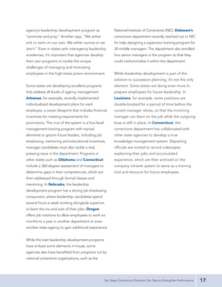 agency’s leadership development program as                  National Institute of Corrections (NIC). Delaware’s
“promote and pray.” Another says, “We either                corrections department recently reached out to NIC
sink or swim on our own. We either survive or we            for help designing a supervisor training program for
don’t.” Even in states with interagency leadership          30 middle managers. The department also enrolled
academies, it’s important that agencies develop             four senior managers in the program so that they
their own programs to tackle the unique                     could institutionalize it within the department.
challenges of managing and motivating
employees in the high-stress prison environment.            While leadership development is part of the
                                                            solution to succession planning, it’s not the only
Some states are developing excellent programs               element. Some states are doing even more to
that address all levels of agency management.               prepare employees for future leadership. In
Arkansas, for example, recently implemented                 Louisiana, for example, some positions are
individualized development plans for each                   double-booked for a period of time before the
employee, a career blueprint that includes financial        current manager retires, so that the incoming
incentives for meeting requirements for                     manager can learn on the job while the outgoing
promotions. The crux of the system is a four-level          boss is still in place. In Connecticut, the
management training program with myriad                     corrections department has collaborated with
elements to groom future leaders, including job             other state agencies to develop a true
shadowing, mentoring and educational incentives;            knowledge management system. Departing
manager candidates must also tackle a real,                 officials are invited to record videotapes
pressing issue in the department. Programs in               explaining their jobs and accumulated
other states such as Oklahoma and Connecticut               experience, which are then archived on the
include a 360-degree assessment of managers to              company intranet system to serve as a training
determine gaps in their competencies, which are             tool and resource for future employees.
then addressed through formal classes and
mentoring. In Nebraska, the leadership
development program has a strong job shadowing
component, where leadership candidates spend
several hours a week working alongside superiors
to learn the ins and outs of their jobs. Oregon
offers job rotations to allow employees to work six
months to a year in another department or even
another state agency to gain additional experience.


While the best leadership development programs
have at least some elements in-house, some
agencies also have benefited from programs run by
national corrections organizations, such as the




                                                     Ten Steps Corrections Directors Can Take to Strengthen Performance   17
 