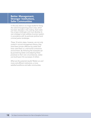 Better Management,
     Stronger Institutions,
     Safer Communities
     In the end, there is no magic bullet for fixing
     the nation’s burgeoning prison crisis, which
     has been decades in the making. Each state
     has unique challenges and must develop its
     own strategy to best address its prison system
     in accordance with its particular political and
     criminal justice landscape.

     These 10 action steps, however, are not only
     rooted in sound management theory, they
     have been proven effective by states that
     have used them in a real-world corrections
     environment. By following the examples set
     by pioneering states and adapting these
     practices to their own circumstances, states
     can build upon the successes of others.

     What are the potential results? Better-run and
     more cost-efficient institutions, a more
     satisfied workforce and safer communities.




18    Ten Steps Corrections Directors Can Take to Strengthen Performance
 