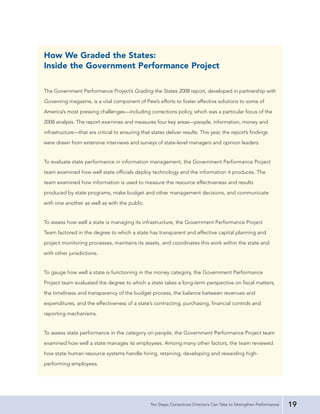 How We Graded the States:
Inside the Government Performance Project

The Government Performance Project’s Grading the States 2008 report, developed in partnership with
Governing magazine, is a vital component of Pew’s efforts to foster effective solutions to some of
America’s most pressing challenges—including corrections policy, which was a particular focus of the
2008 analysis. The report examines and measures four key areas—people, information, money and
infrastructure—that are critical to ensuring that states deliver results. This year, the report’s findings
were drawn from extensive interviews and surveys of state-level managers and opinion leaders.


To evaluate state performance in information management, the Government Performance Project
team examined how well state officials deploy technology and the information it produces. The
team examined how information is used to measure the resource effectiveness and results
produced by state programs, make budget and other management decisions, and communicate
with one another as well as with the public.


To assess how well a state is managing its infrastructure, the Government Performance Project
Team factored in the degree to which a state has transparent and effective capital planning and
project monitoring processes, maintains its assets, and coordinates this work within the state and
with other jurisdictions.


To gauge how well a state is functioning in the money category, the Government Performance
Project team evaluated the degree to which a state takes a long-term perspective on fiscal matters,
the timeliness and transparency of the budget process, the balance between revenues and
expenditures, and the effectiveness of a state’s contracting, purchasing, financial controls and
reporting mechanisms.


To assess state performance in the category on people, the Government Performance Project team
examined how well a state manages its employees. Among many other factors, the team reviewed
how state human resource systems handle hiring, retaining, developing and rewarding high-
performing employees.




                                                  Ten Steps Corrections Directors Can Take to Strengthen Performance   19
 