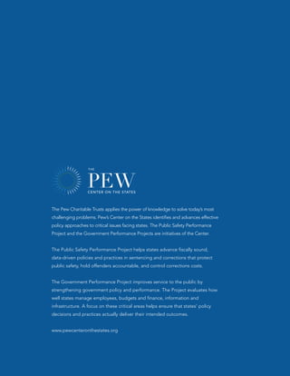 The Pew Charitable Trusts applies the power of knowledge to solve today’s most
challenging problems. Pew’s Center on the States identifies and advances effective
policy approaches to critical issues facing states. The Public Safety Performance
Project and the Government Performance Projects are initiatives of the Center.


The Public Safety Performance Project helps states advance fiscally sound,
data-driven policies and practices in sentencing and corrections that protect
public safety, hold offenders accountable, and control corrections costs.


The Government Performance Project improves service to the public by
strengthening government policy and performance. The Project evaluates how
well states manage employees, budgets and finance, information and
infrastructure. A focus on these critical areas helps ensure that states’ policy
decisions and practices actually deliver their intended outcomes.


www.pewcenteronthestates.org
 