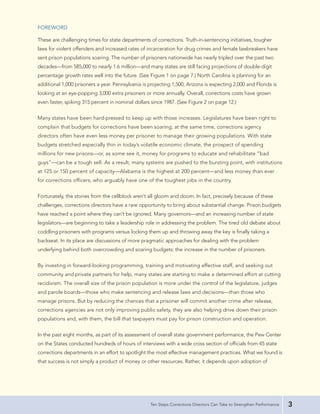 FOREWORD

These are challenging times for state departments of corrections. Truth-in-sentencing initiatives, tougher
laws for violent offenders and increased rates of incarceration for drug crimes and female lawbreakers have
sent prison populations soaring. The number of prisoners nationwide has nearly tripled over the past two
decades—from 585,000 to nearly 1.6 million—and many states are still facing projections of double-digit
percentage growth rates well into the future. (See Figure 1 on page 7.) North Carolina is planning for an
additional 1,000 prisoners a year. Pennsylvania is projecting 1,500, Arizona is expecting 2,000 and Florida is
looking at an eye-popping 3,000 extra prisoners or more annually. Overall, corrections costs have grown
even faster, spiking 315 percent in nominal dollars since 1987. (See Figure 2 on page 12.)


Many states have been hard-pressed to keep up with those increases. Legislatures have been right to
complain that budgets for corrections have been soaring; at the same time, corrections agency
directors often have even less money per prisoner to manage their growing populations. With state
budgets stretched especially thin in today’s volatile economic climate, the prospect of spending
millions for new prisons—or, as some see it, money for programs to educate and rehabilitate “bad
guys”—can be a tough sell. As a result, many systems are pushed to the bursting point, with institutions
at 125 or 150 percent of capacity—Alabama is the highest at 200 percent—and less money than ever
for corrections officers, who arguably have one of the toughest jobs in the country.


Fortunately, the stories from the cellblock aren’t all gloom and doom. In fact, precisely because of these
challenges, corrections directors have a rare opportunity to bring about substantial change. Prison budgets
have reached a point where they can’t be ignored. Many governors—and an increasing number of state
legislators—are beginning to take a leadership role in addressing the problem. The tired old debate about
coddling prisoners with programs versus locking them up and throwing away the key is finally taking a
backseat. In its place are discussions of more pragmatic approaches for dealing with the problem
underlying behind both overcrowding and soaring budgets: the increase in the number of prisoners.


By investing in forward-looking programming, training and motivating effective staff, and seeking out
community and private partners for help, many states are starting to make a determined effort at cutting
recidivism. The overall size of the prison population is more under the control of the legislature, judges
and parole boards—those who make sentencing and release laws and decisions—than those who
manage prisons. But by reducing the chances that a prisoner will commit another crime after release,
corrections agencies are not only improving public safety, they are also helping drive down their prison
populations and, with them, the bill that taxpayers must pay for prison construction and operation.


In the past eight months, as part of its assessment of overall state government performance, the Pew Center
on the States conducted hundreds of hours of interviews with a wide cross section of officials from 45 state
corrections departments in an effort to spotlight the most effective management practices. What we found is
that success is not simply a product of money or other resources. Rather, it depends upon adoption of




                                                   Ten Steps Corrections Directors Can Take to Strengthen Performance   3
 