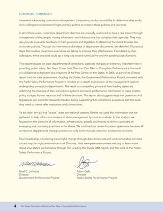 FOREWORD, CONTINUED

    innovative solutions by corrections management, transparency and accountability to determine what works,
    and a willingness to transcend finger-pointing politics to invest in those policies and practices.


    In all of these areas, corrections department directors are uniquely positioned to have a real impact through
    management of the people, money, information and infrastructure that comprise their agencies. They may
    also provide invaluable feedback to their governors and legislators to determine the states’ broader law-
    and-order policies. Through our interviews and analysis of department documents, we identified 10 practical
    steps that creative corrections executives are taking to improve their effectiveness. If emulated by their
    colleagues, these practices could go a long way toward cutting crime and the spiraling cost of prisons.


    This report focuses on state departments of corrections, agencies that play an extremely important role in
    providing public safety. Ten Steps Corrections Directors Can Take to Strengthen Performance is the result
    of a collaboration between two initiatives of the Pew Center on the States. In 2008, as part of its 50-state
    report card on state government, Grading the States, the Government Performance Project partnered with
    the Public Safety Performance Project to conduct an in-depth examination of the management systems
    undergirding corrections departments. The result is a compelling picture of how leading states are
    redefining the missions of their correctional systems and using performance information to make smarter
    policy, budget, human resource and facilities decisions. This report also suggests ways that governors and
    legislatures can be better stewards of public safety, supporting their corrections executives with the tools
    they need to create safer institutions and communities.


    To be clear: We did not “grade” state correctional systems. Rather, we used the information that we
    gathered to help inform our analysis of state management systems as a whole. In the analysis, we
    focused on the domains of information, infrastructure, people and money to shine a spotlight on
    emerging and promising practices in the states. We confined our review to prison operations because all
    corrections departments manage prisons but only some include probation and parole functions.


    Pew’s leadership in fostering meaningful change through data-driven research and partnership provides
    a road map for high performance in all 50 states. Visit www.pewcenteronthestates.org to learn more
    about your state’s performance through the Grading the States 2008 report, and the work of the Public
    Safety Performance Project.




    Neal C. Johnson                                          Adam Gelb
    Director                                                 Director
    Government Performance Project                           Public Safety Performance Project




4    Ten Steps Corrections Directors Can Take to Strengthen Performance
 