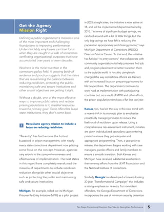 in 2003 at eight sites; the initiative is now active at
Get the Agency                                             18, and will be implemented departmentwide by
Mission Right                                              2010. “In terms of significant budget savings, we
                                                           can fool around with a lot of little things, but the
Defining a public organization’s mission is one
of the most important and challenging                      only big savings we have left is reducing the
foundations to improving performance.                      population appropriately and closing prisons,” says
Understandably, employees can lose focus                   Michigan Department of Corrections (MDOC)
when they are caught in a web of sometimes                 Director Patricia Caruso. To that end, the initiative
conflicting organizational purposes that have
                                                           has funded “re-entry centers” that collaborate with
accumulated over years or even decades.
                                                           community organizations to help prisoners find job
Nowhere is this more true than in the                      and program placement to better transition them
corrections policy field. A growing body of                to the outside world. It has also completely
evidence and practice suggests that the states
                                                           changed the way corrections officers are trained,
that are reexamining the balance between
                                                           with an increased focus on preparing prisoners for
reducing recidivism, protecting the public,
maintaining safe and secure institutions and               life beyond bars. The department continues to
other crucial objectives are getting it right.             work hard at implementation with participating
                                                           countries but, as a result of MPRI and other efforts,
Without a doubt, one of the most effective
                                                           the prison population trend was a flat line last year.
ways to improve public safety and reduce
prison populations is to marshal resources
toward a primary goal: Once offenders leave                Kansas, too, has led the way in this new trend with
state institutions, they don’t come back.                  a recent shift in its strategic plan to emphasize
                                                           proactively managing inmates to reduce the

      Reevaluate agency mission to include a               likelihood of recidivism upon release. Using a
 1
      focus on reducing recidivism.                        comprehensive risk-assessment instrument, inmates
                                                           are given individualized case plans upon entering
“Re-entry” has fast become the hottest                     prison to ensure they get adequate and
buzzword in prison management, with nearly                 appropriate programming. Then, a year prior to
every state corrections department now placing             release, the department begins working with case
some focus on the concept. However, agencies               managers, parole officers and family members to
vary widely in the comprehensiveness and                   ensure a smooth transition. Both Kansas and
effectiveness of implementation. The best states           Michigan have received substantial assistance in
in this regard have completely reevaluated the             their re-entry efforts from the JEHT Foundation and
missions of departments to include recidivism              the National Institute of Corrections.
reduction alongside other crucial objectives
such as protecting the public and maintaining              Similarly, Georgia has developed a forward-looking
safe and secure institutions.                              20-year “Transformational Campaign” that includes
                                                           a strong emphasis on re-entry. For nonviolent
Michigan, for example, rolled out its Michigan             offenders, the Georgia Department of Corrections
Prisoner Re-Entry Initiative (MPRI) as a pilot project     incorporates the use of minimum security detention



                                                    Ten Steps Corrections Directors Can Take to Strengthen Performance   5
 