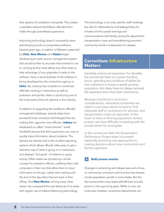 their systems for probation and parole. This creates            The technology is not only used for staff meetings
    a seamless network that follows offenders from                  but also for telemedicine and telepsychiatry for
    intake through post-release supervision.                        inmates and for parole hearings and
                                                                    communications with family, saving the department
    Improving technology doesn’t necessarily mean                   transportation costs and strengthening prisoners’
    spending big bucks on proprietary software.                     community bonds in preparation for release.
    Several years ago, a coalition of Western states led
    by Utah, New Mexico and Alaska began
    developing an open source management system
    that would be free to any state that wanted to use
                                                                    Corrections Infrastructure
    it—as long as that state allows any other state to
                                                                    Matters
    take advantage of any upgrades it made to the                   Inevitably, prisons are expensive. For decades,
    software. Now, a second phase of the software is                the country has been on a prison-building
    being developed by the corrections agency in                    boom, spending tens of billions of dollars for
                                                                    new institutions to house a rapidly growing
    Idaho. By creating new modules to coordinate
                                                                    population. But states have not always received
    offender tracking in institutions as well as
                                                                    the expected return from their investments.
    probation and parole, Idaho is producing one of
    the most state-of-the-art systems in the industry.              Because of political or economic
                                                                    considerations, institutions sometimes are
                                                                    sited in rural areas where it’s hard to find
    In addition to upgrading the backbone offender
                                                                    adequate staff or contractors for services, and
    management database, several states have                        transportation costs can skyrocket. In the
    pioneered truly innovative technologies that are                heart of cities or thriving population centers,
    making their agencies more efficient. Indiana has               prisons can have difficulty competing with the
    developed so-called “smart phones:” small,
                                                                    private sector for employees.

    handheld devices that shift supervisors can carry to
                                                                    In the corrections field, the Government
    quickly input information about incidents. The                  Performance Project team uncovered
    devices are directly tied to the incident reporting             especially promising new approaches to
    systems which allows officials miles away to get a              making decisions about new construction and
                                                                    facility expansion.
    real-time view of what is going on in institutions
    and displays “hot spots” of violence or gang
    activity. Other states are pioneering a similar                  4    Build prisons smarter.
    concept for probation officers, outfitting them with
    computers in their cars that allow them to input                Changes in sentencing and release laws and a focus
    information on the go—rather than waiting until                 on community corrections and re-entry have slowed
    the end of the day when they are back in their                  inmate population growth in some states. But the
    offices. And New Mexico, among many other                       fact remains that many states still will have to build
    states, has conquered the vast distances of its state           prisons in the upcoming years. While no one can
    with regular use of videoconferencing technology.               undo past mistakes, corrections departments can




8    Ten Steps Corrections Directors Can Take to Strengthen Performance
 