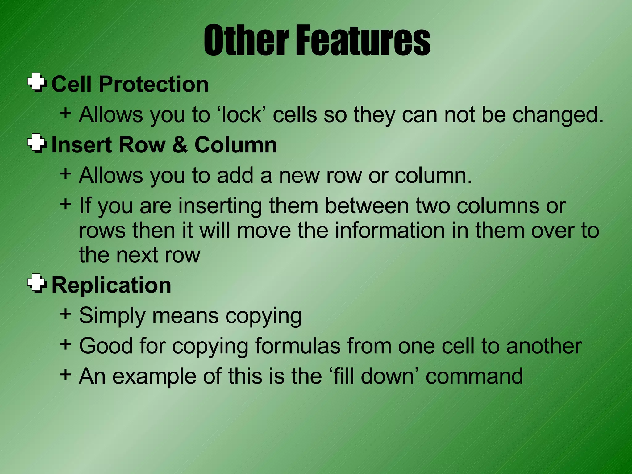 Other Features Cell Protection Allows you to ‘lock’ cells so they can not be changed. Insert Row & Column Allows you to add a new row or column. If you are inserting them between two columns or rows then it will move the information in them over to the next row Replication Simply means copying Good for copying formulas from one cell to another An example of this is the ‘fill down’ command 