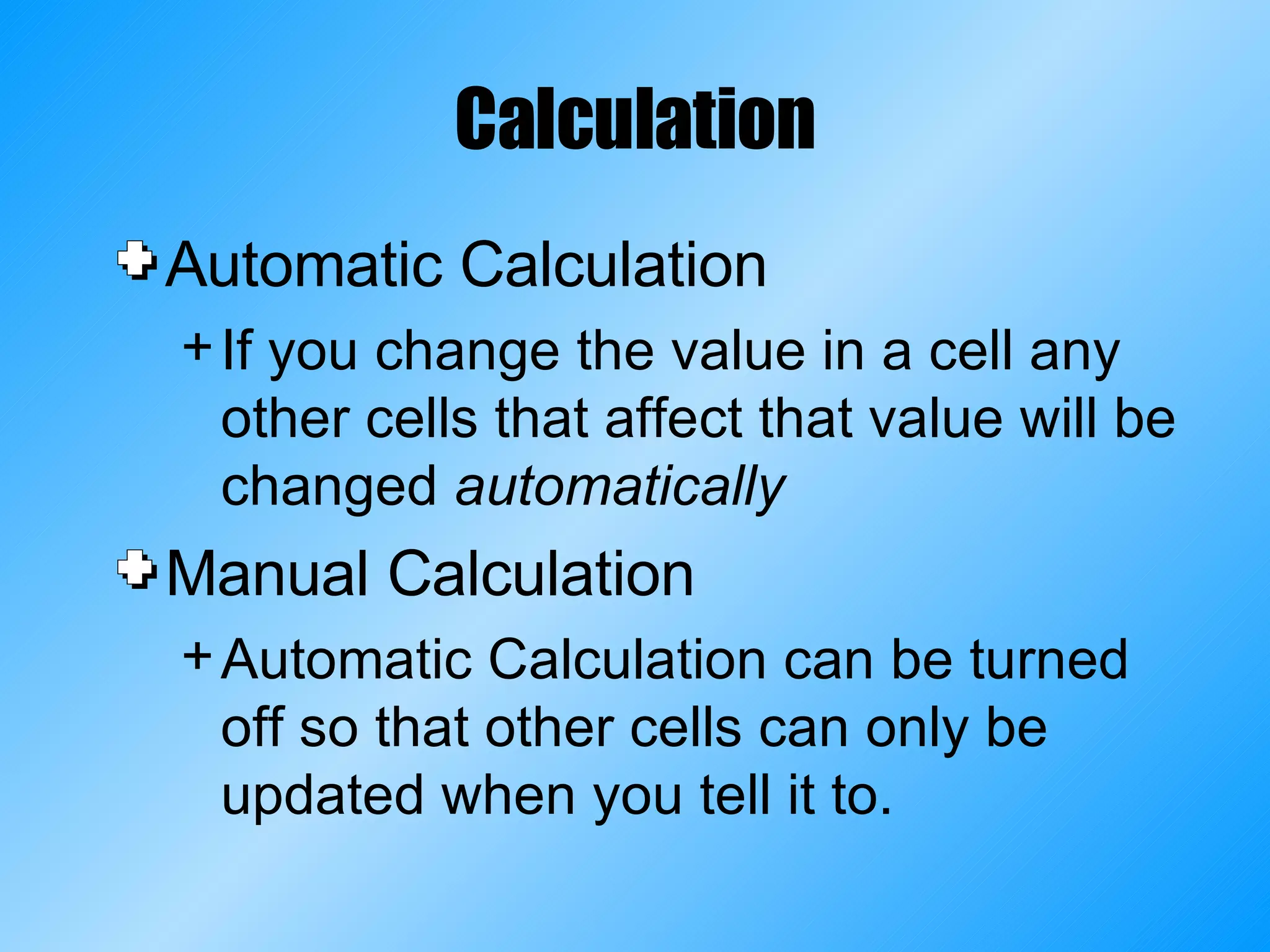 Calculation Automatic Calculation If you change the value in a cell any other cells that affect that value will be changed  automatically Manual Calculation Automatic Calculation can be turned off so that other cells can only be updated when you tell it to. 
