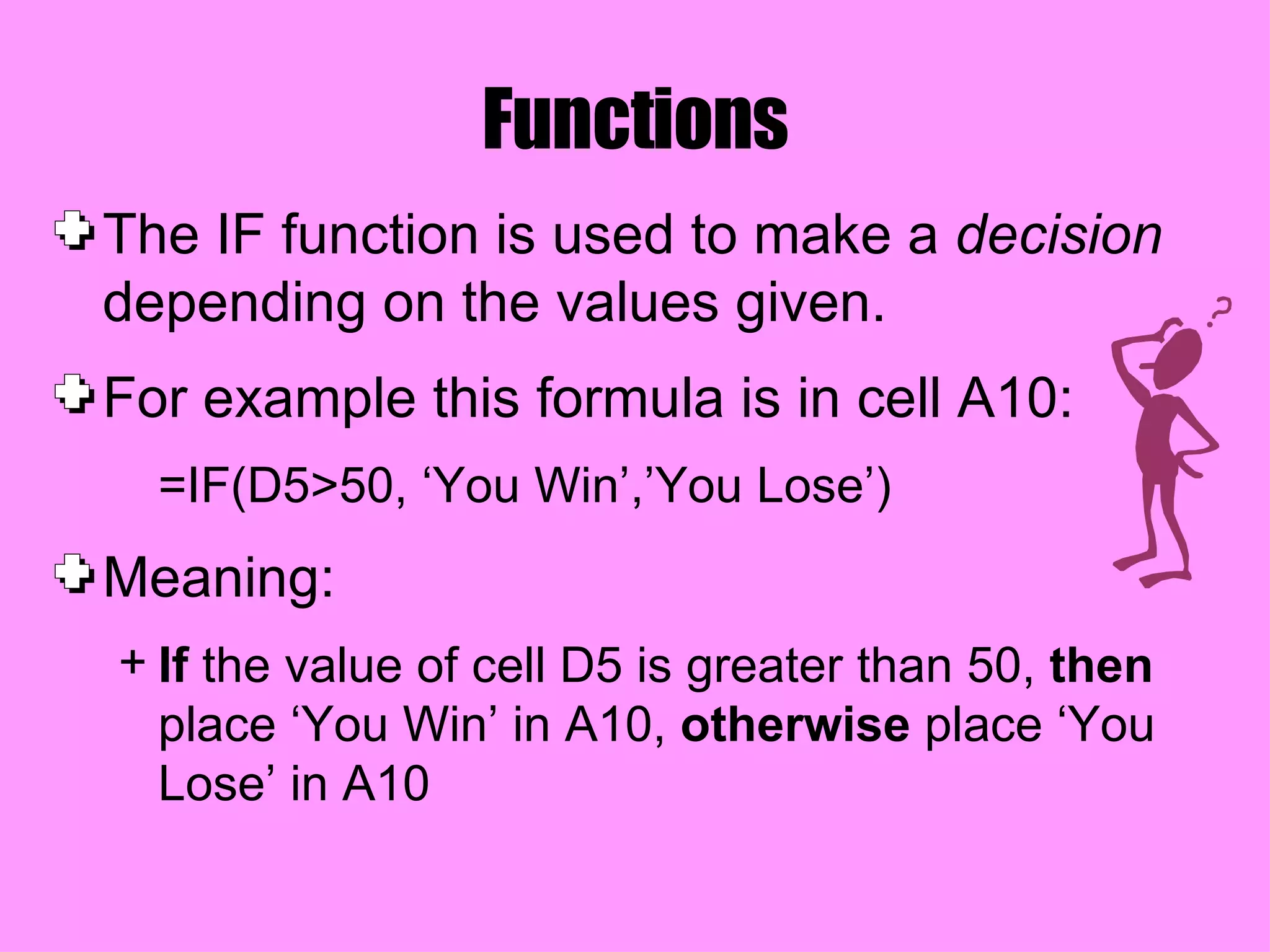 Functions The IF function is used to make a  decision  depending on the values given.  For example this formula is in cell A10: =IF(D5>50, ‘You Win’,’You Lose’) Meaning: If  the value of cell D5 is greater than 50,  then  place ‘You Win’ in A10,  otherwise  place ‘You Lose’ in A10 