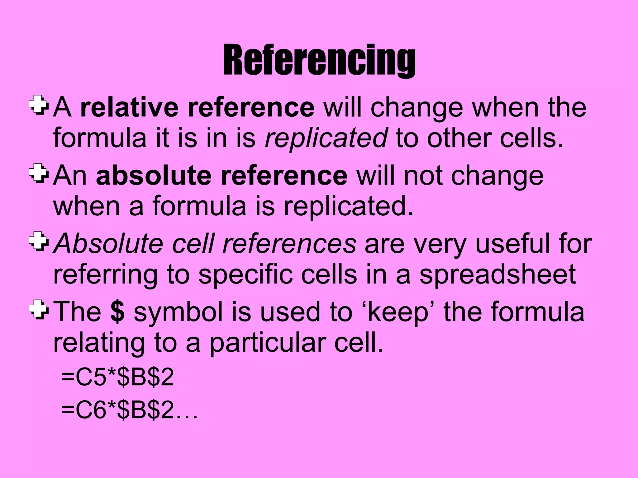Referencing A  relative reference  will change when the formula it is in is  replicated  to other cells. An  absolute reference  will not change when a formula is replicated. Absolute cell references  are very useful for referring to specific cells in a spreadsheet The  $  symbol is used to ‘keep’ the formula relating to a particular cell. =C5*$B$2 =C6*$B$2… 