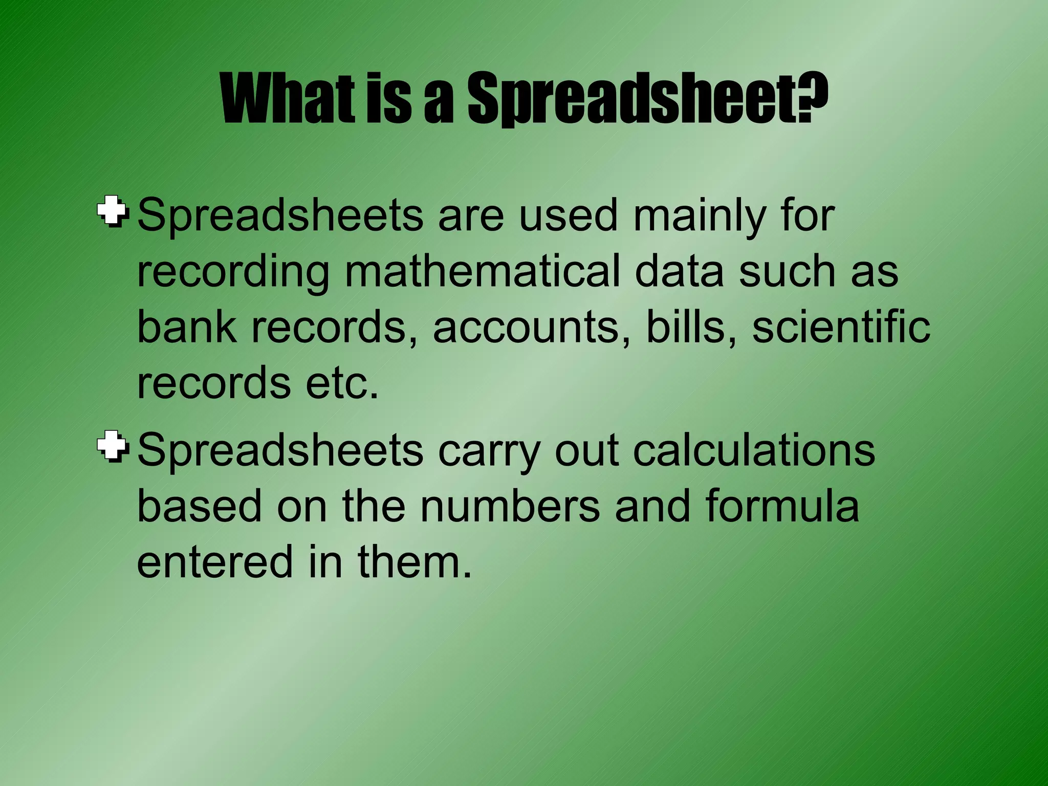 What is a Spreadsheet? Spreadsheets are used mainly for recording mathematical data such as bank records, accounts, bills, scientific records etc. Spreadsheets carry out calculations based on the numbers and formula entered in them. 