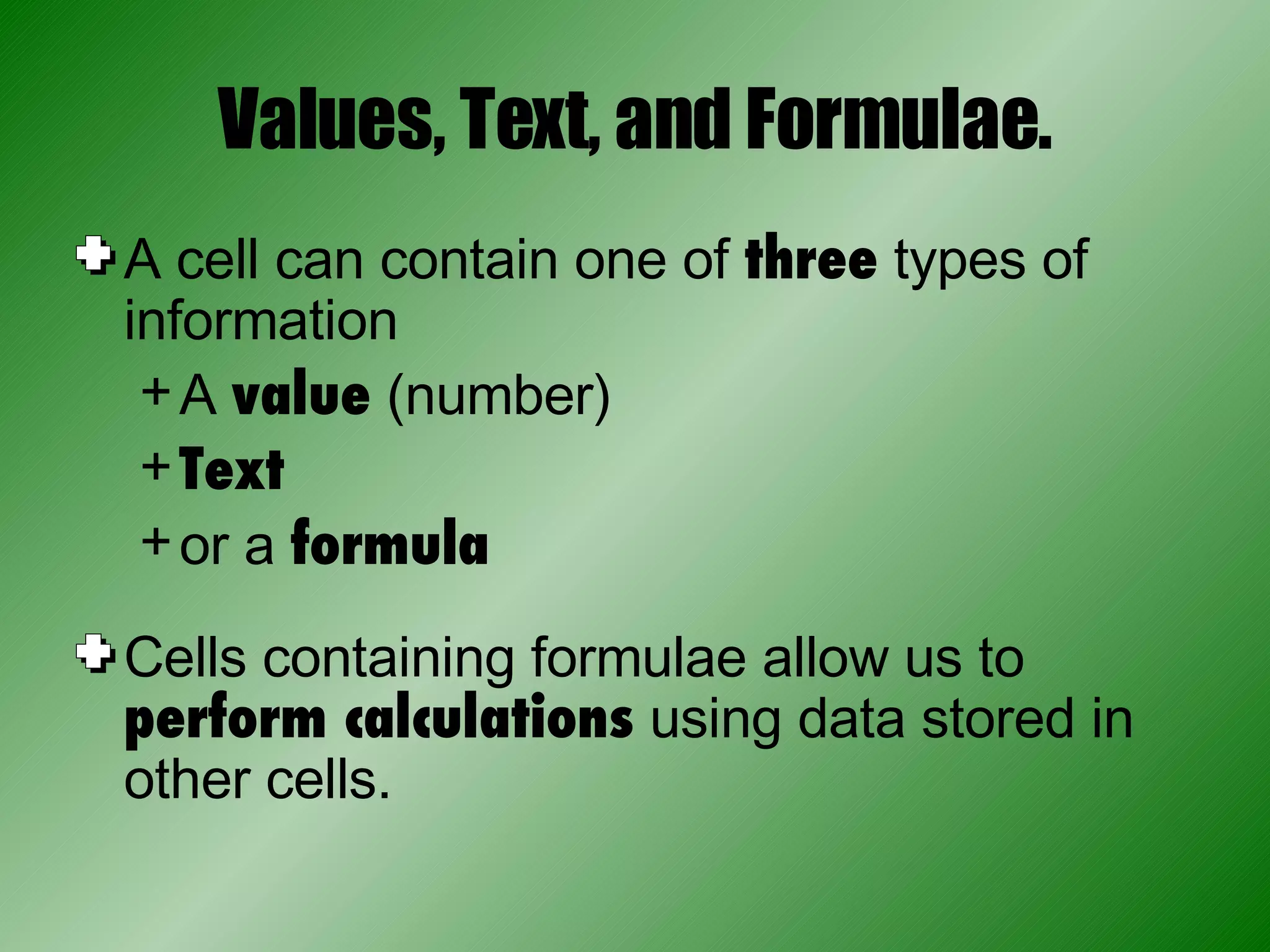 Values, Text, and Formulae. A cell can contain one of  three  types of information A  value  (number) Text or a  formula Cells containing formulae allow us to  perform calculations  using data stored in other cells. 