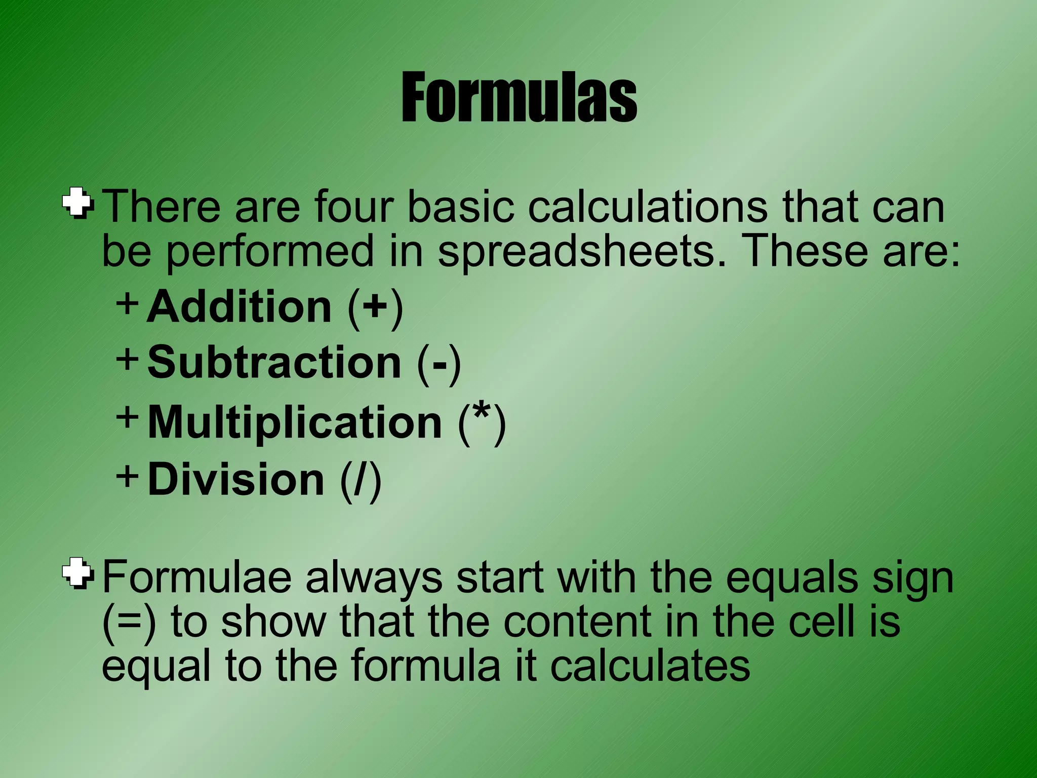 Formulas There are four basic calculations that can be performed in spreadsheets. These are: Addition  ( + ) Subtraction  ( - ) Multiplication  ( * ) Division  ( / ) Formulae always start with the equals sign (=) to show that the content in the cell is equal to the formula it calculates 