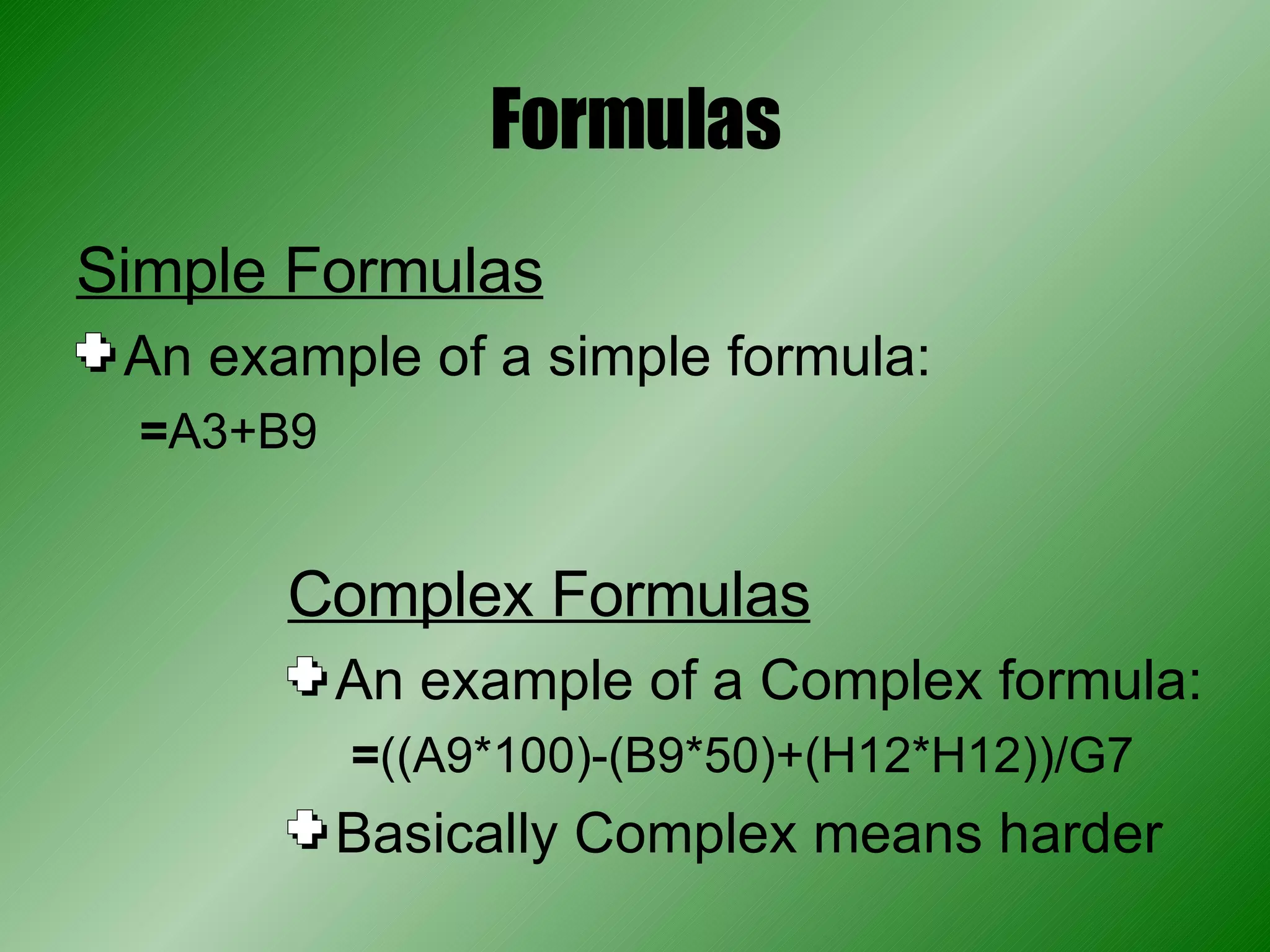 Formulas Simple Formulas An example of a simple formula: = A3+B9 Complex Formulas An example of a Complex formula: = ((A9*100)-(B9*50)+(H12*H12))/G7 Basically Complex means harder 