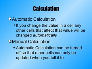 Calculation Automatic Calculation If you change the value in a cell any other cells that affect that value will be changed  automatically Manual Calculation Automatic Calculation can be turned off so that other cells can only be updated when you tell it to. 