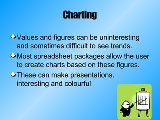 Charting Values and figures can be uninteresting and sometimes difficult to see trends. Most spreadsheet packages allow the user to create charts based on these figures. These can make presentations. interesting and colourful 