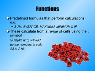 Functions Predefined formulas that perform calculations, e.g. SUM, AVERAGE, MAXIMUM, MINIMUM  &  IF These calculate from a  range  of cells using the  :  symbol SUM(A2:A10) will add up the numbers in cells A2 to A10. 