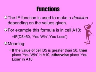 Functions The IF function is used to make a  decision  depending on the values given.  For example this formula is in cell A10: =IF(D5>50, ‘You Win’,’You Lose’) Meaning: If  the value of cell D5 is greater than 50,  then  place ‘You Win’ in A10,  otherwise  place ‘You Lose’ in A10 