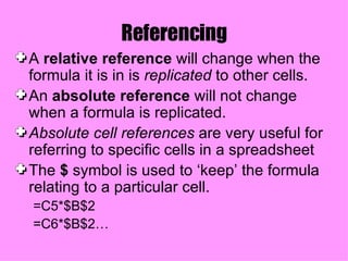 Referencing A  relative reference  will change when the formula it is in is  replicated  to other cells. An  absolute reference  will not change when a formula is replicated. Absolute cell references  are very useful for referring to specific cells in a spreadsheet The  $  symbol is used to ‘keep’ the formula relating to a particular cell. =C5*$B$2 =C6*$B$2… 