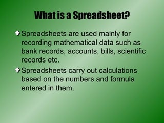 What is a Spreadsheet? Spreadsheets are used mainly for recording mathematical data such as bank records, accounts, bills, scientific records etc. Spreadsheets carry out calculations based on the numbers and formula entered in them. 