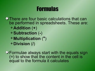 Formulas There are four basic calculations that can be performed in spreadsheets. These are: Addition  ( + ) Subtraction  ( - ) Multiplication  ( * ) Division  ( / ) Formulae always start with the equals sign (=) to show that the content in the cell is equal to the formula it calculates 