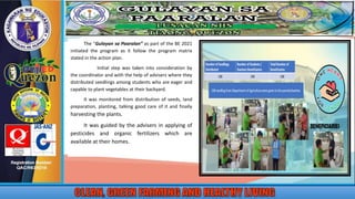 The “Gulayan sa Paaralan” as part of the BE 2021
initiated the program as it follow the program matrix
stated in the action plan.
Initial step was taken into consideration by
the coordinator and with the help of advisers where they
distributed seedlings among students who are eager and
capable to plant vegetables at their backyard.
It was monitored from distribution of seeds, land
preparation, planting, talking good care of it and finally
harvesting the plants.
It was guided by the advisers in applying of
pesticides and organic fertilizers which are
available at their homes.
 