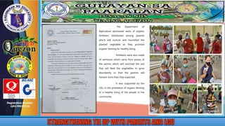 The Department of
Agriculture sponsored sacks of organic
fertilizers distributed among parents
which will nurture and nourished the
planted vegetable as they promote
organic farming for healthy living.
Fertilizers were also made
of vermicast which came from poops of
the worms which will enriched the soil
that will feed the vegetables to grow
abundantly so that the parents will
harvest more than they expected.
It was supported by the
LGU in the promotion of organic farming
to a healthy living of the people in the
community.
 