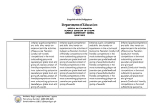 RepublicofthePhilippines
DepartmentofEducation
REGION 4A-CALABARZON
SCHOOLS DIVISION OF LAGUNA
LONGOS ELEMENTARY SCHOOL
KALAYAAN
Address:Brgy.Longos Kalayaan,Laguna
Telephone Number: (049) 523-3826
Email Address:108327@deped.gov.ph
Enhance pupils competence
and skills thru hands-on
experiences in the activities
of Gulayan sa Paaralan-
Conduct of friendly
competitions in the most
outstanding gulayan sa
paaralan per grade level and
giving of awards.Conduct of
friendly competitions in the
most outstanding gulayan sa
paaralan per grade level and
giving of awards.Conduct of
friendly competitions in the
most outstanding gulayan sa
paaralan per grade level and
giving of awards
Enhance pupils competence
and skills thru hands-on
experiences in the activities of
Gulayan sa Paaralan-Conduct
of friendly competitions in the
most outstanding gulayan sa
paaralan per grade level and
giving of awards.Conduct of
friendly competitions in the
most outstanding gulayan sa
paaralan per grade level and
giving of awards.Conduct of
friendly competitions in the
most outstanding gulayan sa
paaralan per grade level and
giving of awards
Enhance pupils competence
and skills thru hands-on
experiences in the activities of
Gulayan sa Paaralan-Conduct of
friendly competitions in the
most outstanding gulayan sa
paaralan per grade level and
giving of awards.Conduct of
friendly competitions in the
most outstanding gulayan sa
paaralan per grade level and
giving of awards.Conduct of
friendly competitions in the
most outstanding gulayan sa
paaralan per grade level and
giving of awards
Enhance pupils competence
and skills thru hands-on
experiences in the activities
of Gulayan sa Paaralan-
Conduct of friendly
competitions in the most
outstanding gulayan sa
paaralan per grade level
and giving of
awards.Conduct of friendly
competitions in the most
outstanding gulayan sa
paaralan per grade level
and giving of
awards.Conduct of friendly
competitions in the most
outstanding gulayan sa
 