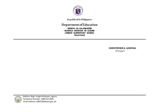 RepublicofthePhilippines
DepartmentofEducation
REGION 4A-CALABARZON
SCHOOLS DIVISION OF LAGUNA
LONGOS ELEMENTARY SCHOOL
KALAYAAN
Address:Brgy.Longos Kalayaan,Laguna
Telephone Number: (049) 523-3826
Email Address:108327@deped.gov.ph
CHRISTOPHER G. ADOFINA
Principal I
 