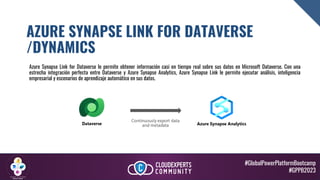 #GlobalPowerPlatformBootcamp
#GPPB2023
AZURE SYNAPSE LINK FOR DATAVERSE
/DYNAMICS
Azure Synapse Link for Dataverse le permite obtener información casi en tiempo real sobre sus datos en Microsoft Dataverse. Con una
estrecha integración perfecta entre Dataverse y Azure Synapse Analytics, Azure Synapse Link le permite ejecutar análisis, inteligencia
empresarial y escenarios de aprendizaje automático en sus datos.
 