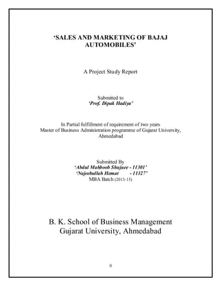 0
‘SALES AND MARKETING OF BAJAJ
AUTOMOBILES’
A Project Study Report
Submitted to
‘Prof. Dipak Hadiya’
In Partial fulfillment of requirement of two years
Master of Business Administration programme of Gujarat University,
Ahmedabad
Submitted By
‘Abdul Mahboob Shujaee - 11301’
‘Najeebullah Hemat - 11327’
MBA Batch (2013-15)
B. K. School of Business Management
Gujarat University, Ahmedabad
 
