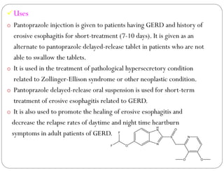 Uses
o Pantoprazole injection is given to patients having GERD and history of
erosive esophagitis for short-treatment (7-10 days). It is given as an
alternate to pantoprazole delayed-release tablet in patients who are not
able to swallow the tablets.
o It is used in the treatment of pathological hypersecretory condition
related to Zollinger-Ellison syndrome or other neoplastic condition.
o Pantoprazole delayed-release oral suspension is used for short-term
treatment of erosive esophagitis related to GERD.
o It is also used to promote the healing of erosive esophagitis and
decrease the relapse rates of daytime and night time heartburn
symptoms in adult patients of GERD.
N
H
N
S N
O O
O
F
F
O
 