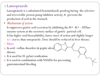 Lansoprazole
Lansoprazole is a substituted benzimidazole prodrug having the selective
and irreversible proton pump inhibitor activity. It prevents the
production of acid in the stomach.
• Mechanism of action
It suppresses gastric acid secretion by inhibiting the H+ -K+ -ATPase
enzyme system at the secretory surface of gastric parietal cell.
It has higher oral bioavailability, faster onset of action and slightly longer
t1/2 (Half life) than omeprazole. Dose should be reduced in liver disease.
Uses
o In acid –reflux disorders & peptic ulcer
disease.
o It is used for H. pylori eradication
o It is used in combination with NSAIDs for preventing
gastrointestinal bleeding
N
H
N
S
O
N
O
 
