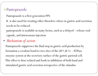 Pantoprazole
Pantoprazole is a first generation PPI.
It is also used for treating other disorders where in gastric acid secretion
needs to be reduced.
pantoprazole is available in many forms, such as a delayed – release oral
capsule, and intravenous injection
• Mechanism of action
Pantoprazole suppresses the final step in gastric acid production by
formation a covalent bond to two sites of the (H+,K+) -ATPase
enzyme system at the secretory surface of the gastric parietal cell.
This effect is dose-related and leads to inhibition of both basal and
stimulated gastric acid secretion irrespective of the stimulus
 
