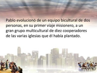 Pablo evolucionó de un equipo bicultural de dos
personas, en su primer viaje misionero, a un
gran grupo multicultural de diez cooperadores
de las varias iglesias que él había plantado.

 