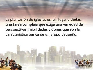 La plantación de iglesias es, sin lugar a dudas,
una tarea compleja que exige una variedad de
perspectivas, habilidades y dones que son la
característica básica de un grupo pequeño.

 