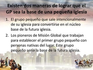 Existen dos maneras de lograr que el
GP sea la base de una pequeña iglesia
1. El grupo pequeño que sale intencionalmente
de su iglesia para convertirse en el núcleo
base de la futura iglesia.
2. Los pioneros de Misión Global que trabajan
para establecer el primer grupo pequeño con
personas nativas del lugar. Este grupo
pequeño sería la base de la futura iglesia.

 