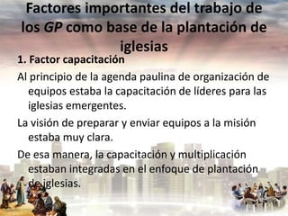 Factores importantes del trabajo de
los GP como base de la plantación de
iglesias

1. Factor capacitación
Al principio de la agenda paulina de organización de
equipos estaba la capacitación de líderes para las
iglesias emergentes.
La visión de preparar y enviar equipos a la misión
estaba muy clara.
De esa manera, la capacitación y multiplicación
estaban integradas en el enfoque de plantación
de iglesias.

 